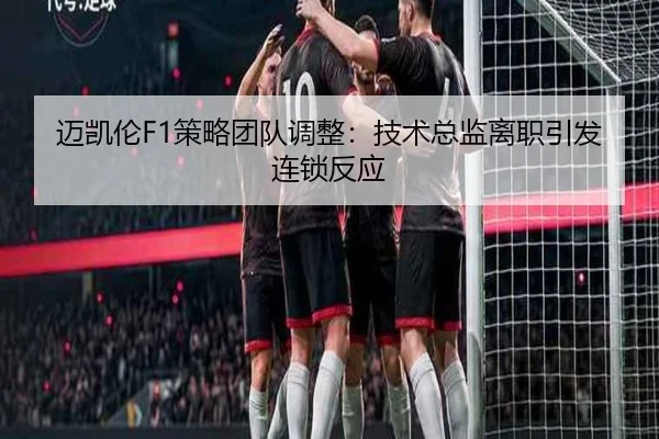 迈凯伦F1策略团队调整：技术总监离职引发连锁反应