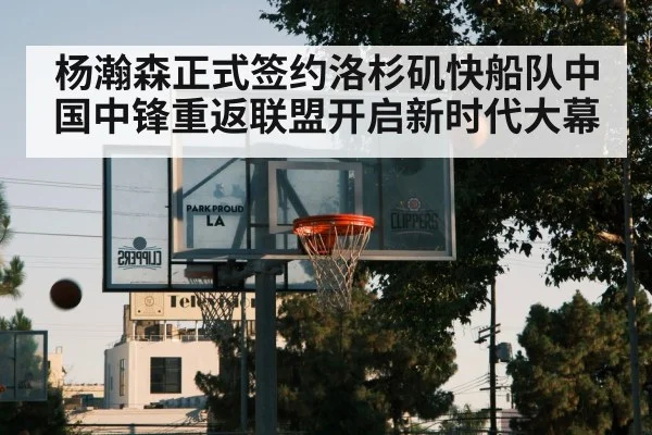 杨瀚森正式签约洛杉矶快船队中国中锋重返联盟开启新时代大幕