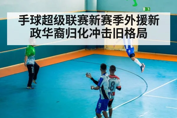 手球超级联赛新赛季外援新政华裔归化冲击旧格局