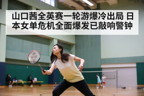 山口茜全英赛一轮游爆冷出局 日本女单危机全面爆发已敲响警钟